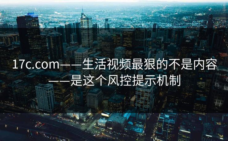 17c.com——生活视频最狠的不是内容——是这个风控提示机制-第1张图片-17c影院免费 - 日韩无广告观看