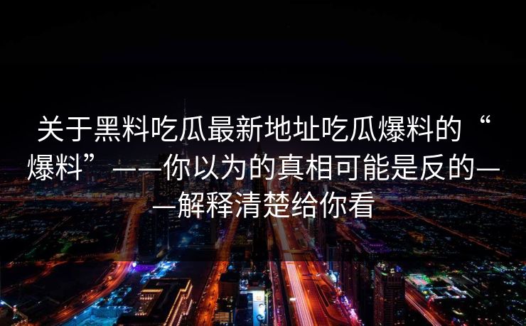 关于黑料吃瓜最新地址吃瓜爆料的“爆料”——你以为的真相可能是反的——解释清楚给你看-第1张图片-17c影院免费 - 日韩无广告观看