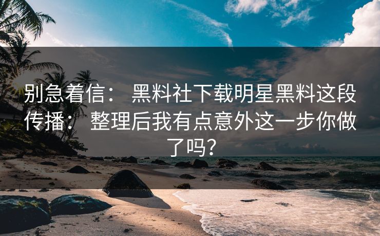 别急着信： 黑料社下载明星黑料这段传播： 整理后我有点意外这一步你做了吗？-第1张图片-17c影院免费 - 日韩无广告观看