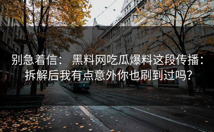 别急着信： 黑料网吃瓜爆料这段传播： 拆解后我有点意外你也刷到过吗？-第1张图片-17c影院免费 - 日韩无广告观看