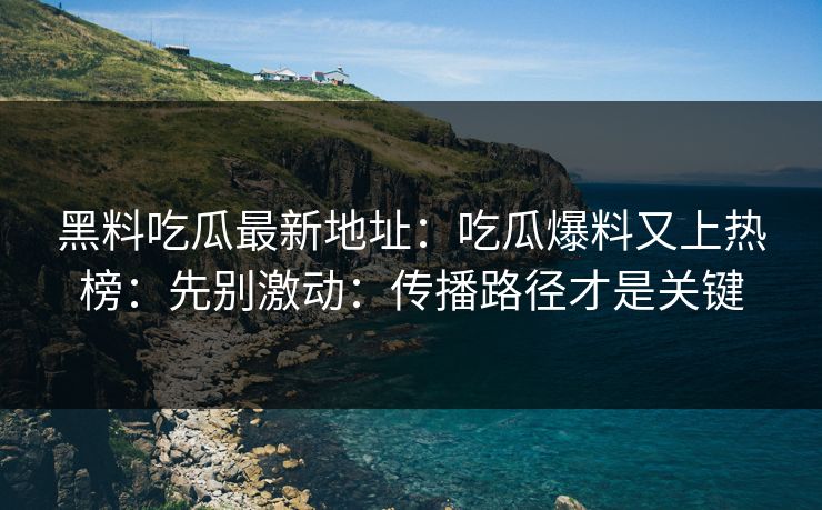 黑料吃瓜最新地址：吃瓜爆料又上热榜：先别激动：传播路径才是关键-第1张图片-17c影院免费 - 日韩无广告观看