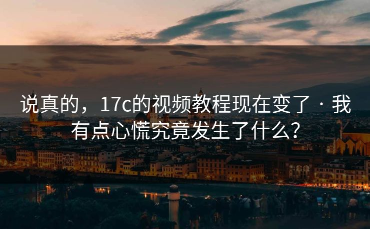 说真的，17c的视频教程现在变了 · 我有点心慌究竟发生了什么？-第1张图片-17c影院免费 - 日韩无广告观看