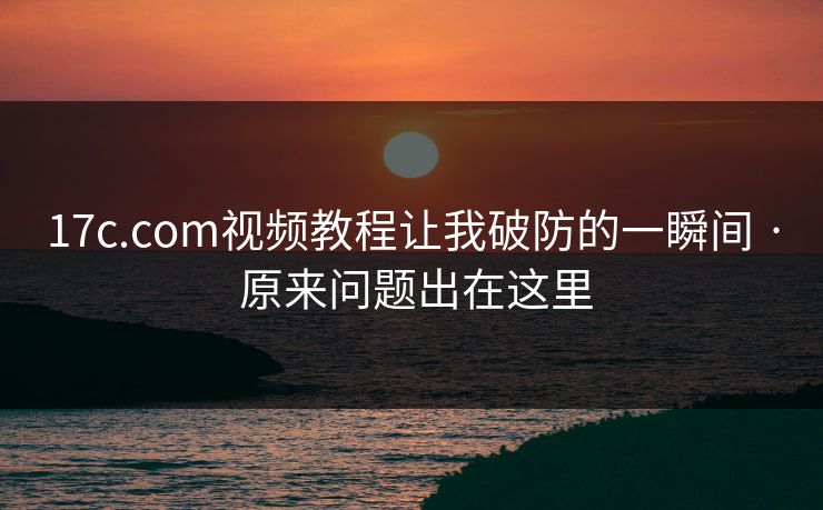 17c.com视频教程让我破防的一瞬间 · 原来问题出在这里-第1张图片-17c影院免费 - 日韩无广告观看