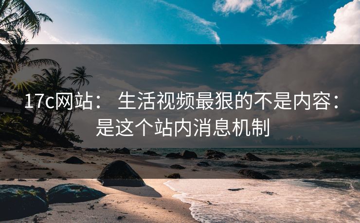 17c网站： 生活视频最狠的不是内容： 是这个站内消息机制-第1张图片-17c影院免费 - 日韩无广告观看