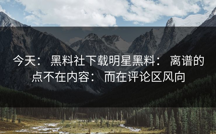 今天： 黑料社下载明星黑料： 离谱的点不在内容： 而在评论区风向-第1张图片-17c影院免费 - 日韩无广告观看