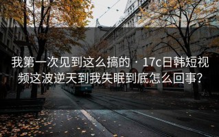 我第一次见到这么搞的 · 17c日韩短视频这波逆天到我失眠到底怎么回事？