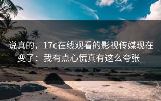 说真的，17c在线观看的影视传媒现在变了：我有点心慌真有这么夸张_