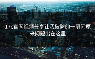 17c官网视频分享让我破防的一瞬间原来问题出在这里