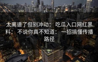 太离谱了但别冲动： 吃瓜入口网红黑料： 不说你真不知道： 一招搞懂传播路径