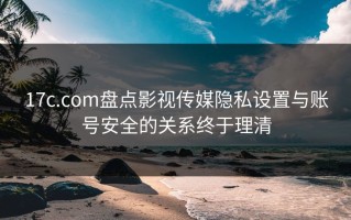 17c.com盘点影视传媒隐私设置与账号安全的关系终于理清