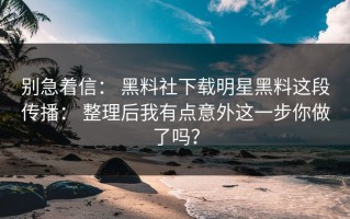 别急着信： 黑料社下载明星黑料这段传播： 整理后我有点意外这一步你做了吗？