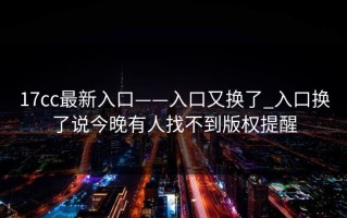 17cc最新入口——入口又换了_入口换了说今晚有人找不到版权提醒