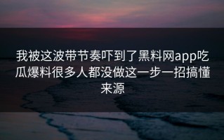 我被这波带节奏吓到了黑料网app吃瓜爆料很多人都没做这一步一招搞懂来源