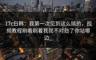 17c日韩：我第一次见到这么搞的，视频教程刷着刷着我就不对劲了你站哪边_