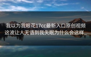 我以为我眼花17cc最新入口原创视频这波让人无语到我失眠为什么会这样_