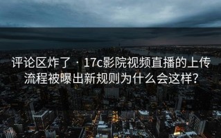 评论区炸了 · 17c影院视频直播的上传流程被曝出新规则为什么会这样？