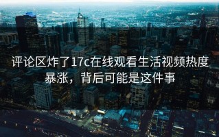 评论区炸了17c在线观看生活视频热度暴涨，背后可能是这件事