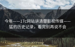 今年——17c网站讲清楚影视传媒——猛的历史记录，看完别再说不会