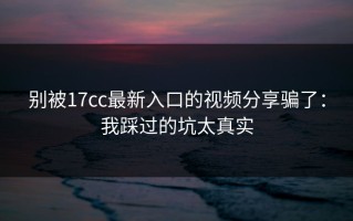别被17cc最新入口的视频分享骗了：我踩过的坑太真实