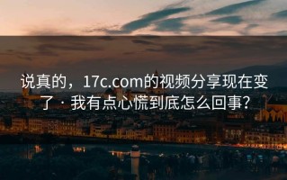 说真的，17c.com的视频分享现在变了 · 我有点心慌到底怎么回事？