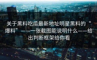 关于黑料吃瓜最新地址明星黑料的“爆料”——一张截图能说明什么——给出判断框架给你看