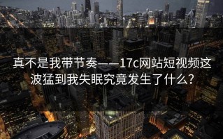 真不是我带节奏——17c网站短视频这波猛到我失眠究竟发生了什么？