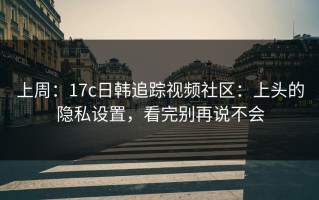 上周：17c日韩追踪视频社区：上头的隐私设置，看完别再说不会