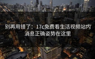 别再用错了：17c免费看生活视频站内消息正确姿势在这里