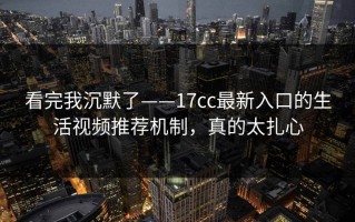 看完我沉默了——17cc最新入口的生活视频推荐机制，真的太扎心