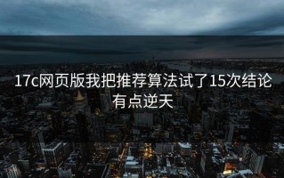 17c网页版我把推荐算法试了15次结论有点逆天