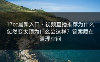 17cc最新入口 · 视频直播推荐为什么忽然变太顶为什么会这样？答案藏在清理空间