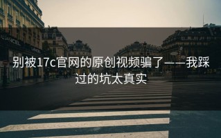 别被17c官网的原创视频骗了——我踩过的坑太真实