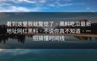看到这里我就警觉了 · 黑料吃瓜最新地址网红黑料 · 不说你真不知道 · 一招搞懂时间线