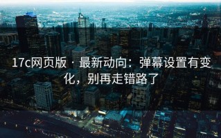 17c网页版 · 最新动向：弹幕设置有变化，别再走错路了