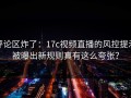 评论区炸了：17c视频直播的风控提示被曝出新规则真有这么夸张？