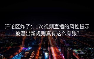 评论区炸了：17c视频直播的风控提示被曝出新规则真有这么夸张？