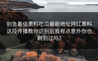 别急着信黑料吃瓜最新地址网红黑料这段传播教你识别后我有点意外你也刷到过吗？