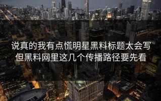 说真的我有点慌明星黑料标题太会写但黑料网里这几个传播路径要先看