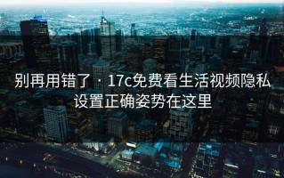 别再用错了 · 17c免费看生活视频隐私设置正确姿势在这里