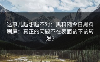 这事儿越想越不对：黑料网今日黑料刷屏：真正的问题不在表面该不该转发？