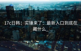 17c日韩：实锤来了：最新入口到底在藏什么_