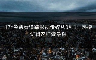 17c免费看追踪影视传媒从0到1：热榜逻辑这样做最稳