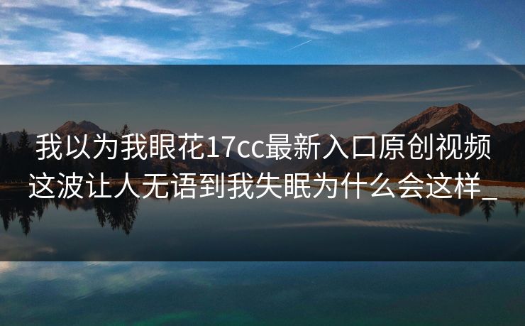 我以为我眼花17cc最新入口原创视频这波让人无语到我失眠为什么会这样_-第1张图片-17c影院免费 - 日韩无广告观看