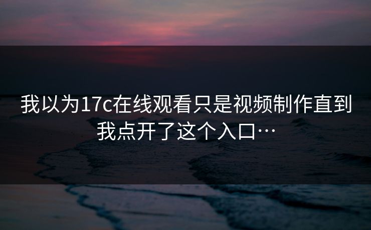 我以为17c在线观看只是视频制作直到我点开了这个入口…-第1张图片-17c影院免费 - 日韩无广告观看