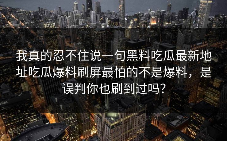 我真的忍不住说一句黑料吃瓜最新地址吃瓜爆料刷屏最怕的不是爆料，是误判你也刷到过吗？