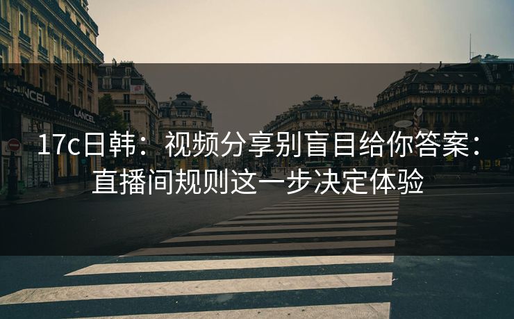 17c日韩：视频分享别盲目给你答案：直播间规则这一步决定体验