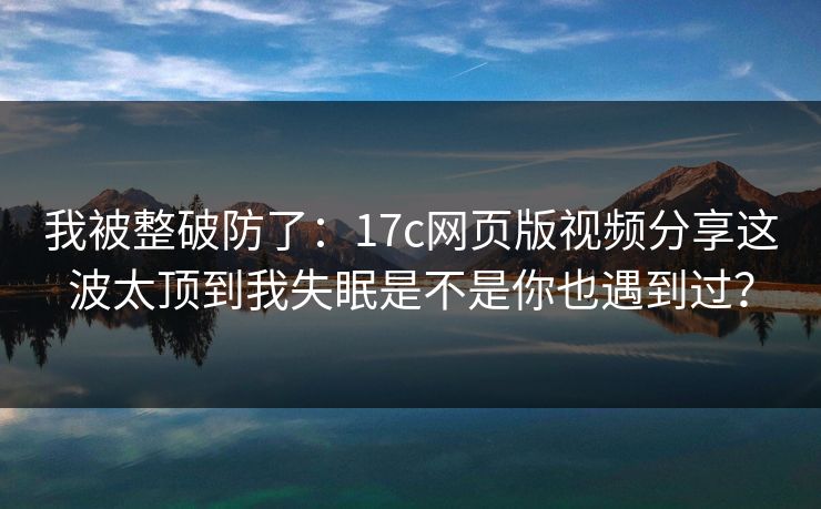 我被整破防了：17c网页版视频分享这波太顶到我失眠是不是你也遇到过？