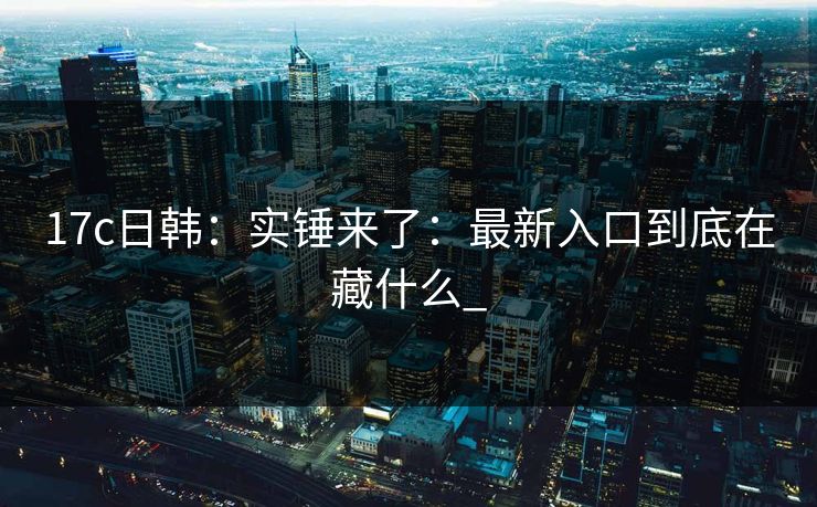 17c日韩：实锤来了：最新入口到底在藏什么_-第1张图片-17c影院免费 - 日韩无广告观看