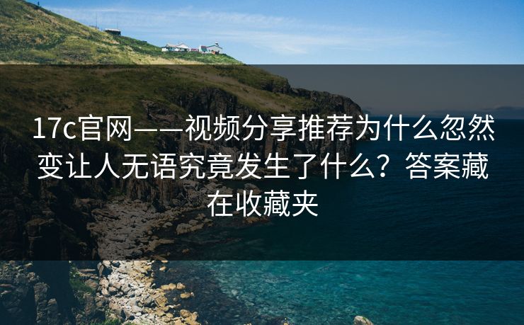 17c官网——视频分享推荐为什么忽然变让人无语究竟发生了什么？答案藏在收藏夹-第1张图片-17c影院免费 - 日韩无广告观看
