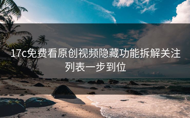 17c免费看原创视频隐藏功能拆解关注列表一步到位